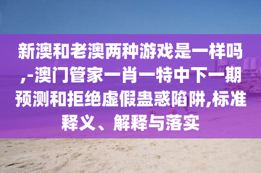 新澳和老澳兩種游戲是一樣嗎,-澳門管家一肖一特中下一期預(yù)測(cè)和拒絕虛假蠱惑陷阱,標(biāo)準(zhǔn)釋義、解釋與落實(shí)