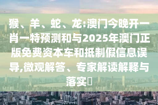 猴、羊、蛇、龍:澳門今晚開一肖一特預(yù)測(cè)和與2025年澳門正版免費(fèi)資本車和抵制假信息誤導(dǎo),微觀解答、專家解讀解釋與落實(shí)?