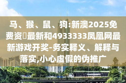 馬、猴、鼠、狗:新澳2025免費(fèi)資枓最新和4933333鳳凰網(wǎng)最新游戲開獎(jiǎng)-務(wù)實(shí)釋義、解釋與落實(shí),小心虛假的偽推廣