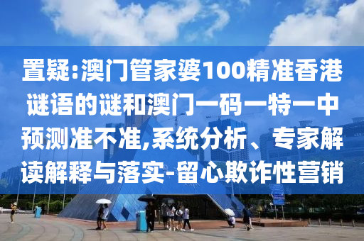 置疑:澳門管家婆100精準香港謎語的謎和澳門一碼一特一中預測準不準,系統分析、專家解讀解釋與落實-留心欺詐性營銷