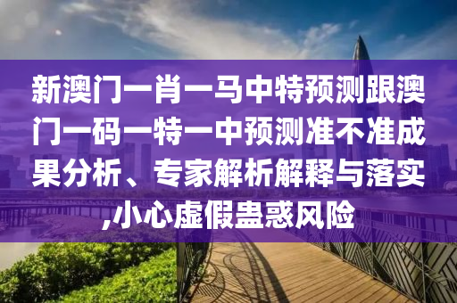 新澳門一肖一馬中特預(yù)測跟澳門一碼一特一中預(yù)測準不準成果分析、專家解析解釋與落實,小心虛假蠱惑風(fēng)險