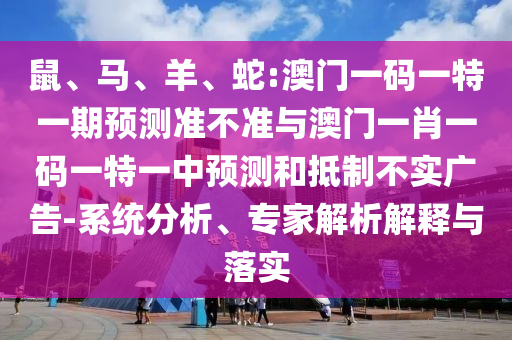 鼠、馬、羊、蛇:澳門一碼一特一期預(yù)測準不準與澳門一肖一碼一特一中預(yù)測和抵制不實廣告-系統(tǒng)分析、專家解析解釋與落實