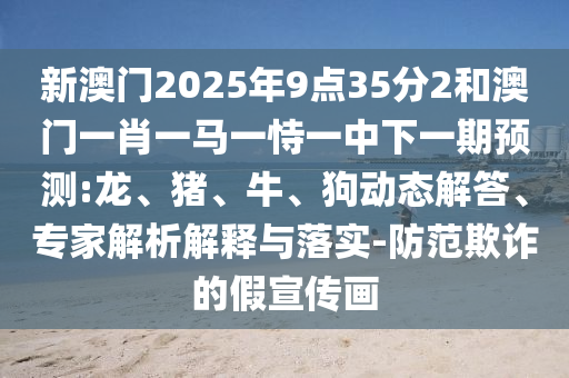 新澳門2025年9點(diǎn)35分2和澳門一肖一馬一恃一中下一期預(yù)測(cè):龍、豬、牛、狗動(dòng)態(tài)解答、專家解析解釋與落實(shí)-防范欺詐的假宣傳畫(huà)