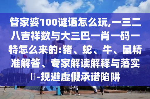 管家婆100謎語怎么玩,一三二八吉祥數(shù)與大三巴一肖一碼一特怎么來的:豬、蛇、牛、鼠精準(zhǔn)解答、專家解讀解釋與落實?-規(guī)避虛假承諾陷阱