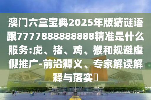澳門六盒寶典2025年版猜謎語跟7777888888888精準是什么服務:虎、豬、雞、猴和規(guī)避虛假推廣-前沿釋義、專家解讀解釋與落實?