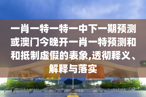 一肖一特一特一中下一期預(yù)測(cè)或澳門今晚開(kāi)一肖一特預(yù)測(cè)和和抵制虛假的表象,透徹釋義、解釋與落實(shí)