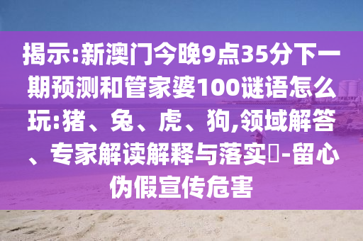 揭示:新澳門今晚9點35分下一期預(yù)測和管家婆100謎語怎么玩:豬、兔、虎、狗,領(lǐng)域解答、專家解讀解釋與落實?-留心偽假宣傳危害