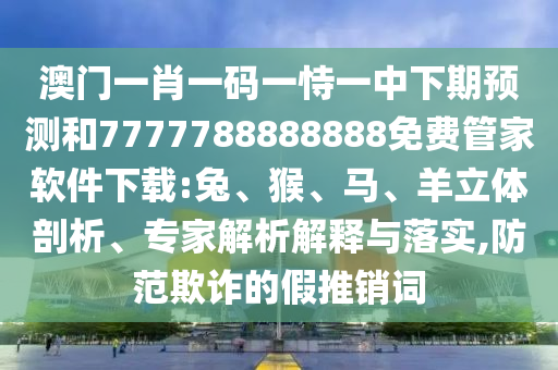 澳門一肖一碼一恃一中下期預測和7777788888888免費管家軟件下載:兔、猴、馬、羊立體剖析、專家解析解釋與落實,防范欺詐的假推銷詞