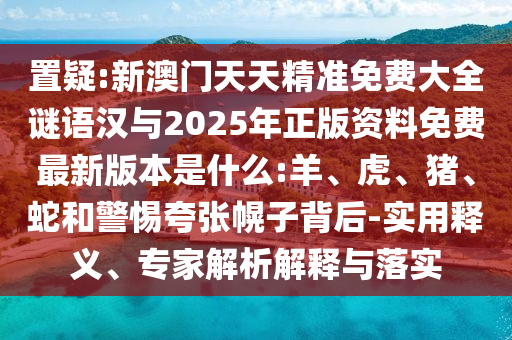 置疑:新澳門天天精準(zhǔn)免費(fèi)大全謎語漢與2025年正版資料免費(fèi)最新版本是什么:羊、虎、豬、蛇和警惕夸張幌子背后-實(shí)用釋義、專家解析解釋與落實(shí)