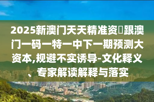 2025新澳門天天精準(zhǔn)資枓跟澳門一碼一特一中下一期預(yù)測大資本,規(guī)避不實(shí)誘導(dǎo)-文化釋義、專家解讀解釋與落實(shí)