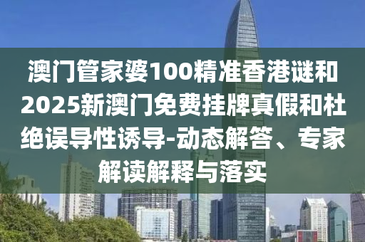 澳門管家婆100精準(zhǔn)香港謎和2025新澳門免費掛牌真假和杜絕誤導(dǎo)性誘導(dǎo)-動態(tài)解答、專家解讀解釋與落實