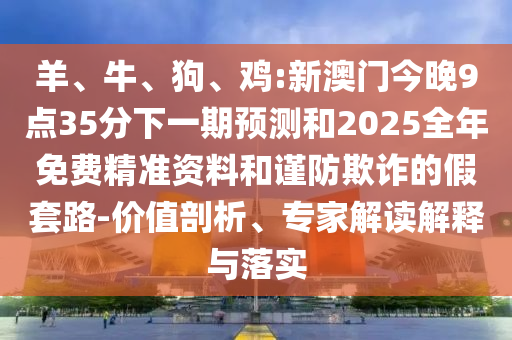 羊、牛、狗、雞:新澳門(mén)今晚9點(diǎn)35分下一期預(yù)測(cè)和2025全年免費(fèi)精準(zhǔn)資料和謹(jǐn)防欺詐的假套路-價(jià)值剖析、專(zhuān)家解讀解釋與落實(shí)