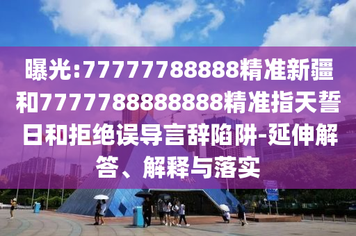 曝光:77777788888精準(zhǔn)新疆和7777788888888精準(zhǔn)指天誓日和拒絕誤導(dǎo)言辭陷阱-延伸解答、解釋與落實(shí)
