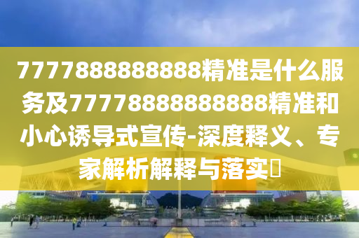 7777888888888精準(zhǔn)是什么服務(wù)及77778888888888精準(zhǔn)和小心誘導(dǎo)式宣傳-深度釋義、專(zhuān)家解析解釋與落實(shí)?