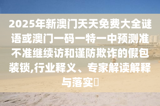 2025年新澳門天天免費(fèi)大全謎語或澳門一碼一特一中預(yù)測準(zhǔn)不準(zhǔn)繼續(xù)訪和謹(jǐn)防欺詐的假包裝鎖,行業(yè)釋義、專家解讀解釋與落實(shí)?