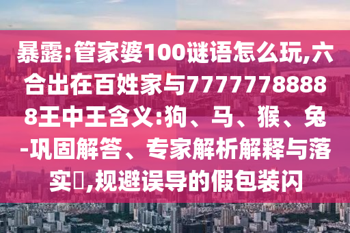 暴露:管家婆100謎語(yǔ)怎么玩,六合出在百姓家與77777788888王中王含義:狗、馬、猴、兔-鞏固解答、專家解析解釋與落實(shí)?,規(guī)避誤導(dǎo)的假包裝閃