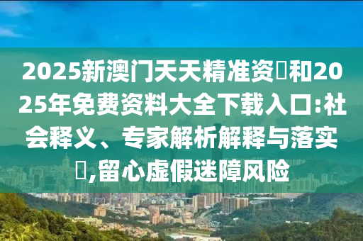 2025新澳門天天精準(zhǔn)資枓和2025年免費(fèi)資料大全下載入口:社會釋義、專家解析解釋與落實(shí)?,留心虛假迷障風(fēng)險