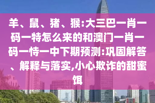 羊、鼠、豬、猴:大三巴一肖一碼一特怎么來的和澳門一肖一碼一恃一中下期預測:鞏固解答、解釋與落實,小心欺詐的甜蜜餌