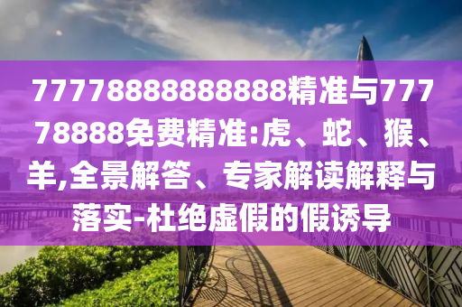77778888888888精準與77778888免費精準:虎、蛇、猴、羊,全景解答、專家解讀解釋與落實-杜絕虛假的假誘導(dǎo)