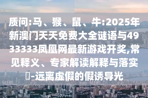 質(zhì)問:馬、猴、鼠、牛:2025年新澳門天天免費(fèi)大全謎語與4933333鳳凰網(wǎng)最新游戲開獎,常見釋義、專家解讀解釋與落實?-遠(yuǎn)離虛假的假誘導(dǎo)光